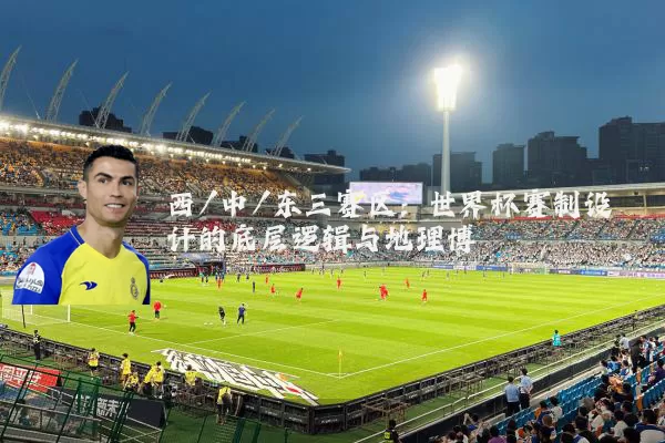 西/中/东三赛区:世界杯赛制设计的底层逻辑与地理博弈