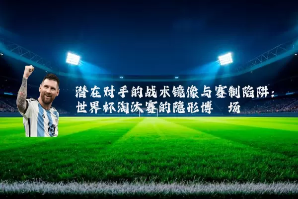 潜在对手的战术镜像与赛制陷阱:世界杯淘汰赛的隐形博弈场